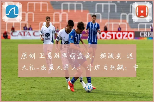 原创 卫冕冠军崩盘夜，颜骏凌_送大礼_成最大罪人！升班马狂飙，中超要变天？