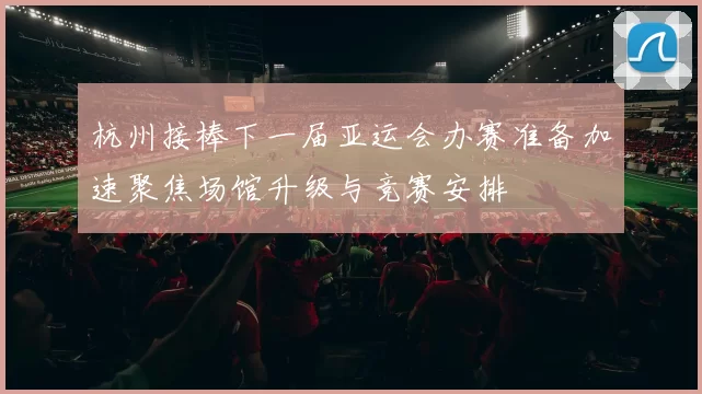 杭州接棒下一届亚运会办赛准备加速聚焦场馆升级与竞赛安排