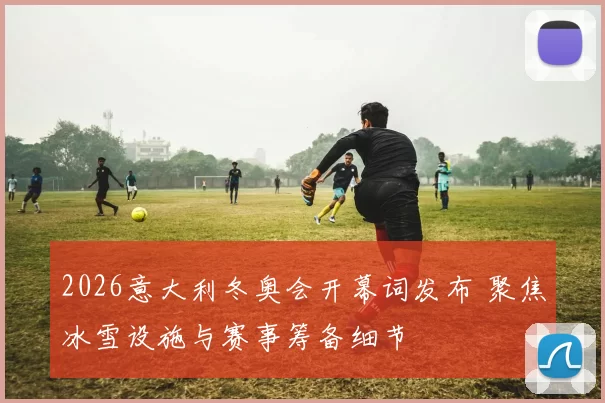 2026意大利冬奥会开幕词发布 聚焦冰雪设施与赛事筹备细节