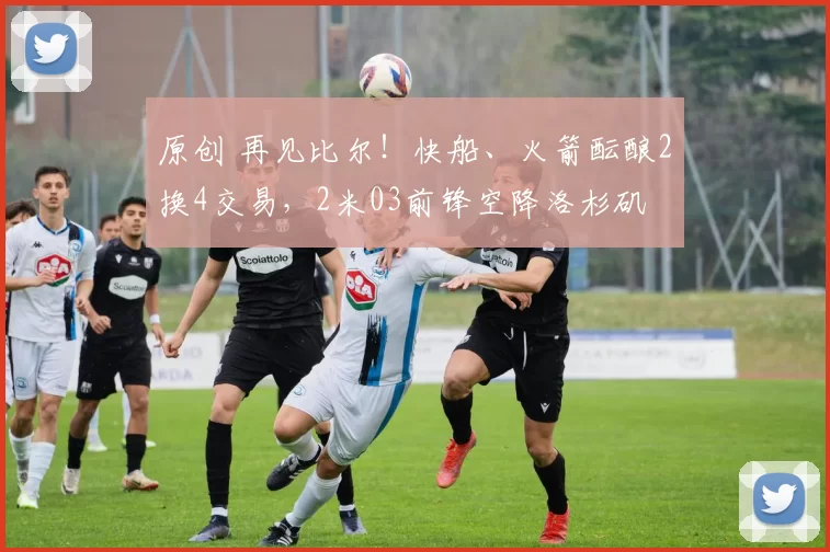 原创 再见比尔!快船、火箭酝酿2换4交易,2米03前锋空降洛杉矶