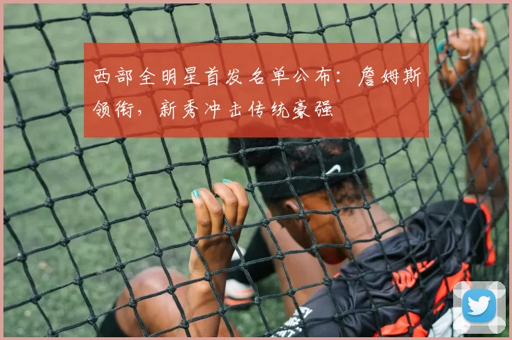 西部全明星首发名单公布：詹姆斯领衔，新秀冲击传统豪强