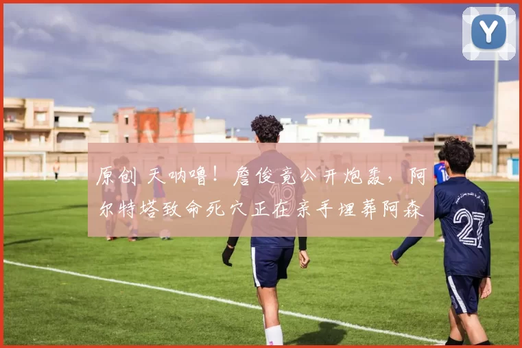 原创 天呐噜！詹俊竟公开炮轰，阿尔特塔致命死穴正在亲手埋葬阿森纳！