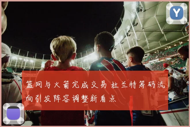 篮网与火箭完成交易 杜兰特筹码流向引发阵容调整新看点