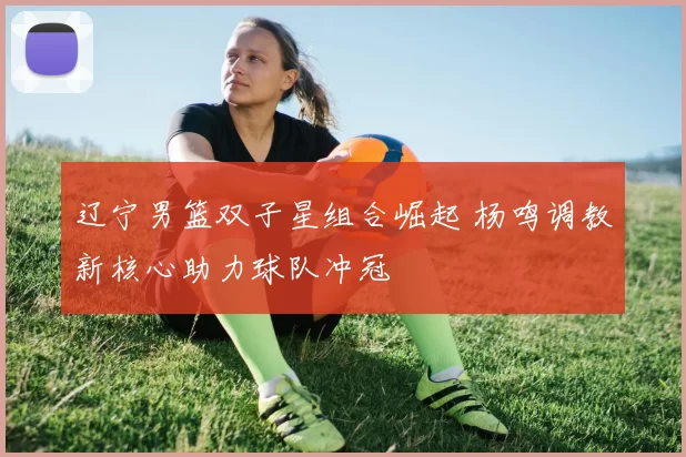 辽宁男篮双子星组合崛起 杨鸣调教新核心助力球队冲冠
