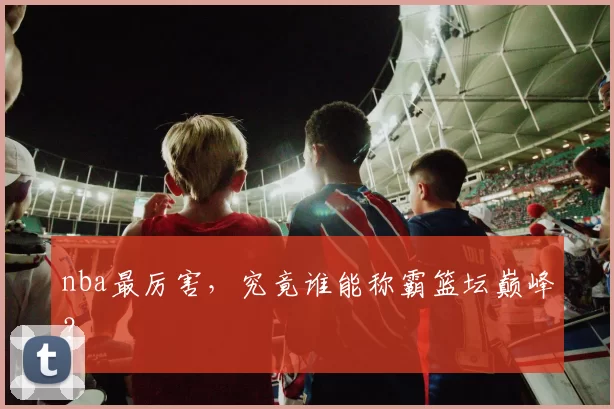 nba最厉害,究竟谁能称霸篮坛巅峰?