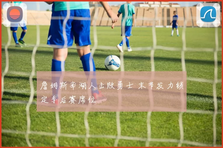 詹姆斯率湖人击败勇士 末节发力锁定季后赛席位