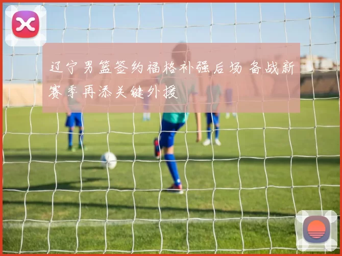 辽宁男篮签约福格补强后场 备战新赛季再添关键外援