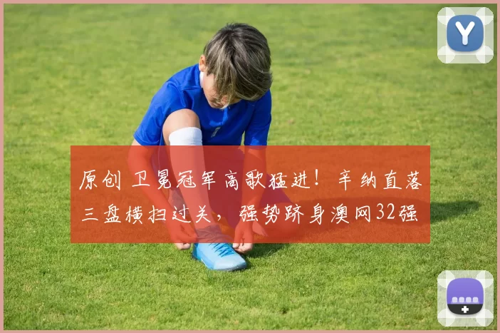 原创 卫冕冠军高歌猛进！辛纳直落三盘横扫过关，强势跻身澳网32强