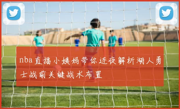 nba直播小姨妈带你连夜解析湖人勇士战前关键战术布置