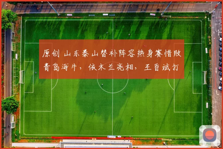 原创 山东泰山替补阵容热身赛惜败青岛海牛，依木兰亮相，王昏斌打入精彩进球