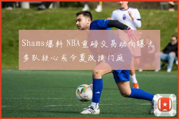 Shams爆料 NBA重磅交易动向曝光 多队核心或今夏改换门庭