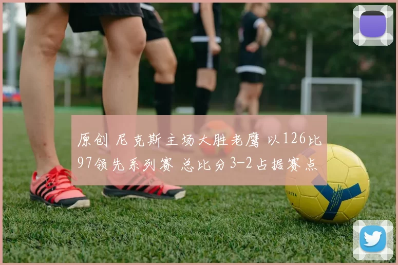 原创 尼克斯主场大胜老鹰 以126比97领先系列赛 总比分3-2占据赛点优势