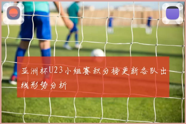 亚洲杯U23小组赛积分榜更新各队出线形势分析
