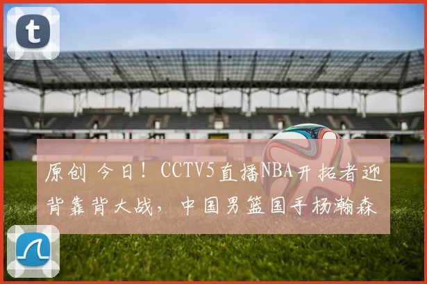 原创 今日！CCTV5直播NBA开拓者迎背靠背大战，中国男篮国手杨瀚森能否出战？
