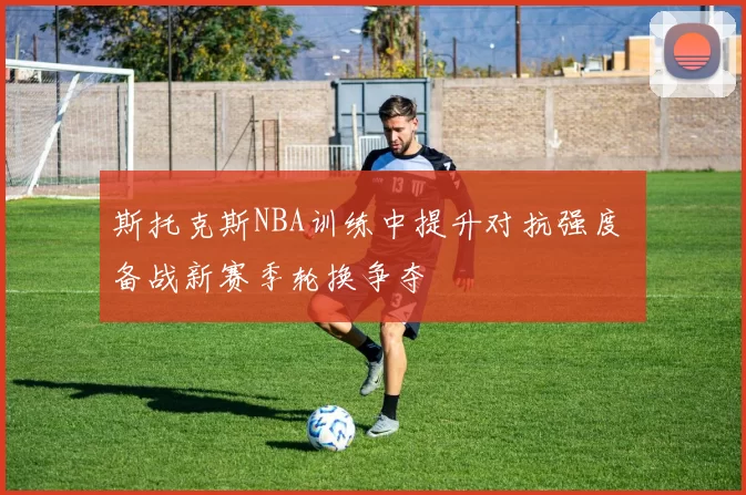 斯托克斯NBA训练中提升对抗强度 备战新赛季轮换争夺