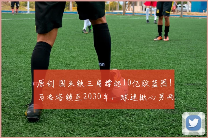 原创 国米铁三角撑起10亿欧蓝图！马洛塔锁至2030年，球迷揪心另两人续约