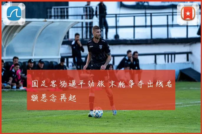 国足客场逼平劲旅 末轮争夺出线名额悬念再起