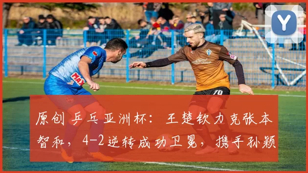 原创 乒乓亚洲杯:王楚钦力克张本智和,4-2逆转成功卫冕,携手孙颖莎称霸赛场