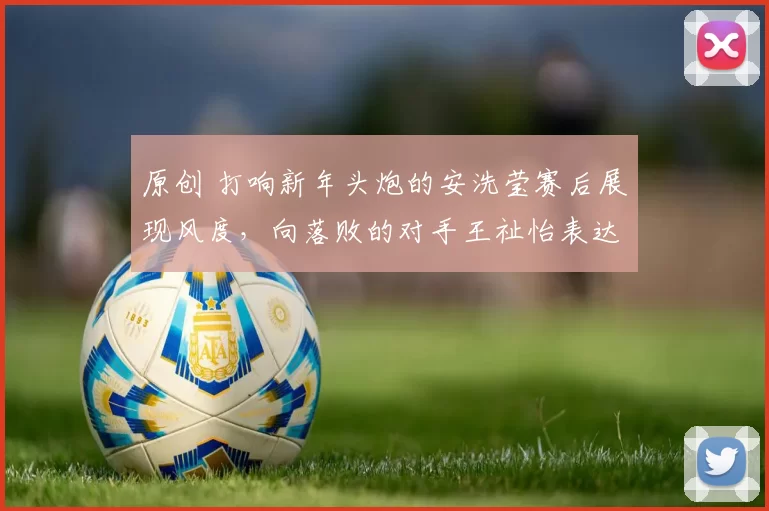 原创 打响新年头炮的安洗莹赛后展现风度，向落败的对手王祉怡表达敬意