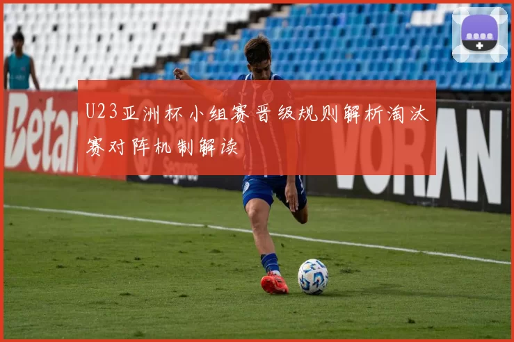 U23亚洲杯小组赛晋级规则解析淘汰赛对阵机制解读