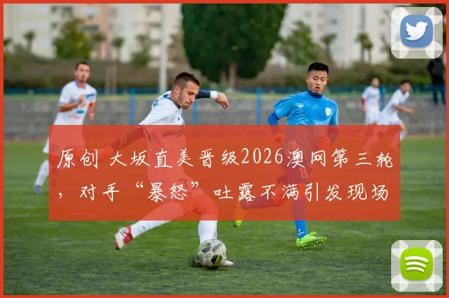 原创 大坂直美晋级2026澳网第三轮，对手“暴怒”吐露不满引发现场骚动