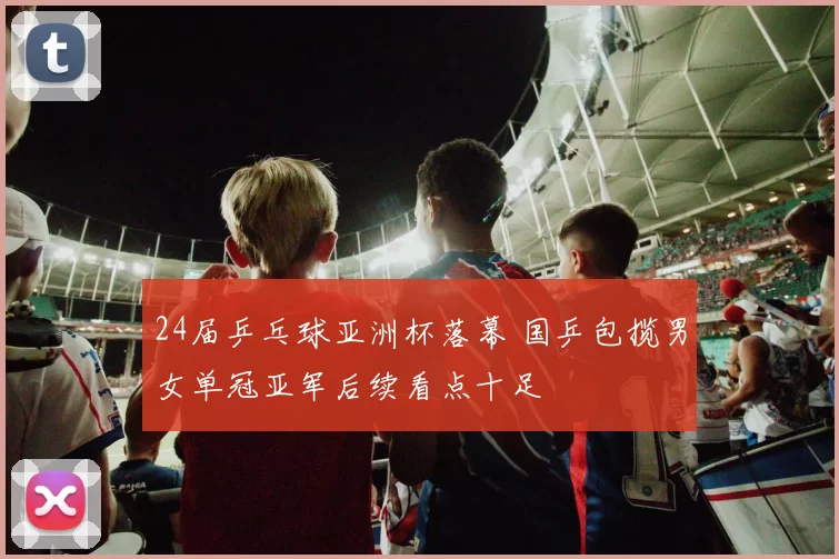 24届乒乓球亚洲杯落幕 国乒包揽男女单冠亚军后续看点十足