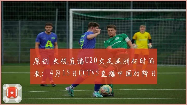 原创 央视直播U20女足亚洲杯时间表：4月15日CCTV5直播中国对阵日本