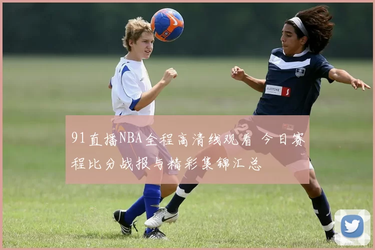 91直播NBA全程高清线观看 今日赛程比分战报与精彩集锦汇总