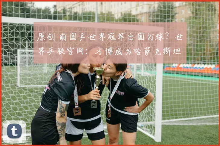 原创 前国乒世界冠军出国打球？世界乒联官网：方博成为哈萨克斯坦运动员