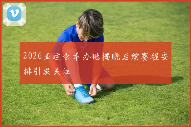 2026亚运会举办地揭晓后续赛程安排引发关注