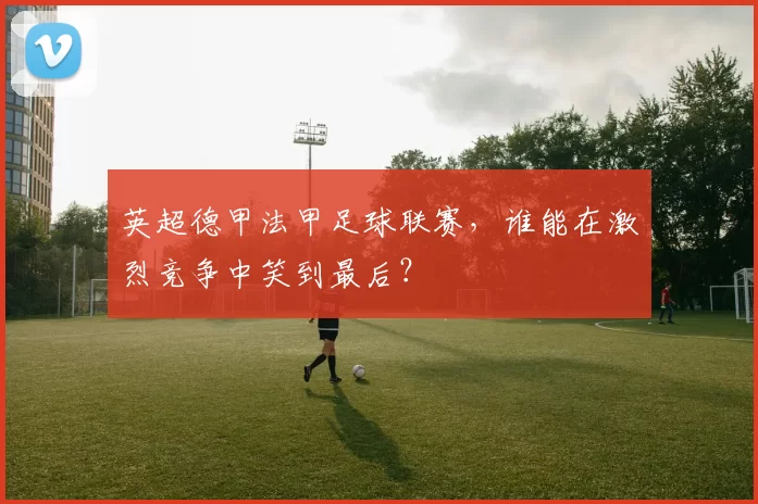 英超德甲法甲足球联赛，谁能在激烈竞争中笑到最后？