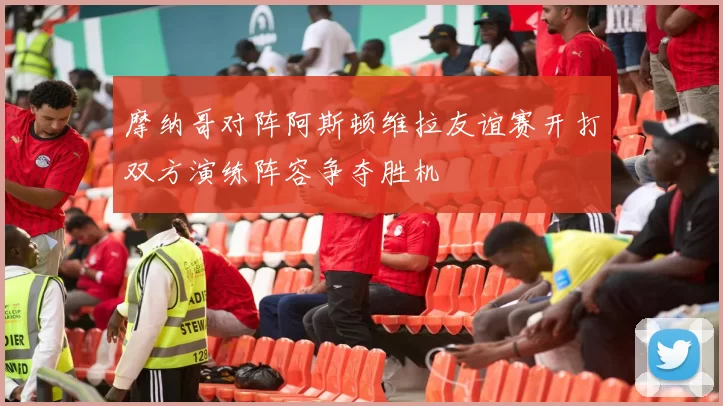 摩纳哥对阵阿斯顿维拉友谊赛开打双方演练阵容争夺胜机