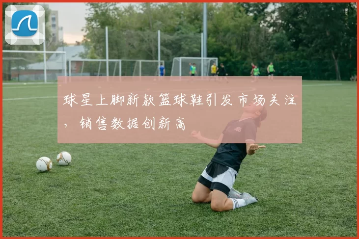 球星上脚新款篮球鞋引发市场关注,销售数据创新高