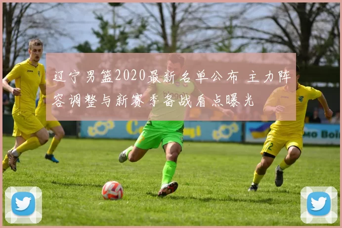 辽宁男篮2020最新名单公布 主力阵容调整与新赛季备战看点曝光