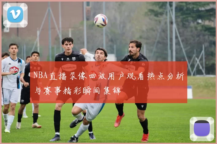 NBA直播录像回放用户观看热点分析与赛事精彩瞬间集锦