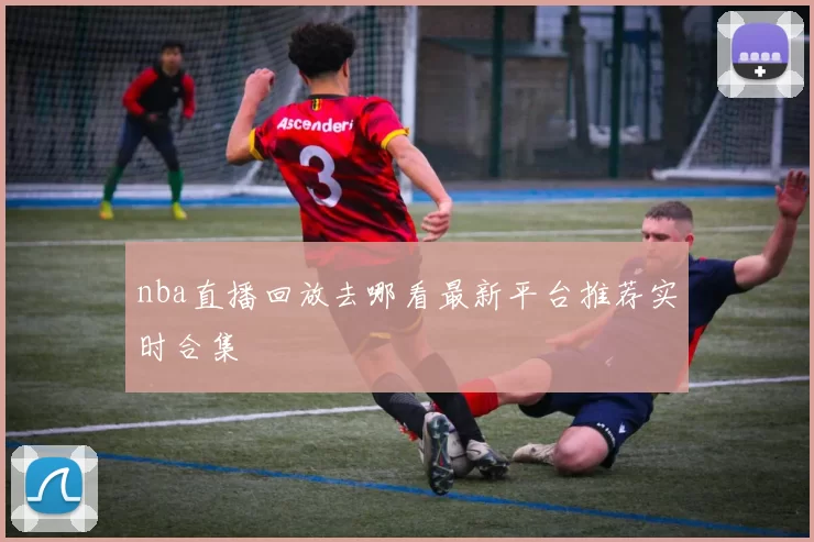 nba直播回放去哪看最新平台推荐实时合集