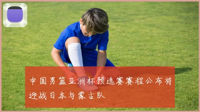 中国男篮亚洲杯预选赛赛程公布将迎战日本与蒙古队