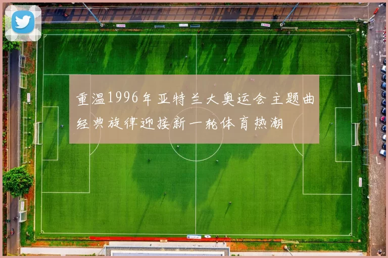 重温1996年亚特兰大奥运会主题曲经典旋律迎接新一轮体育热潮