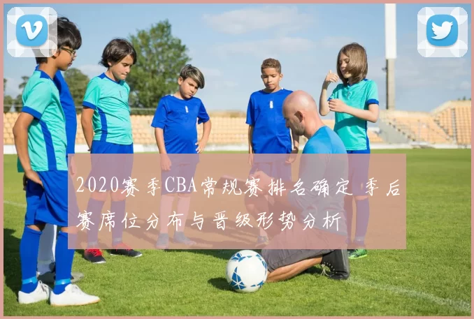2020赛季CBA常规赛排名确定 季后赛席位分布与晋级形势分析