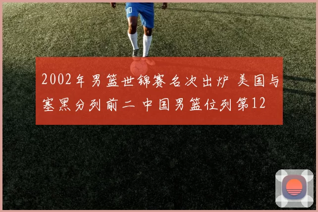 2002年男篮世锦赛名次出炉 美国与塞黑分列前二 中国男篮位列第12