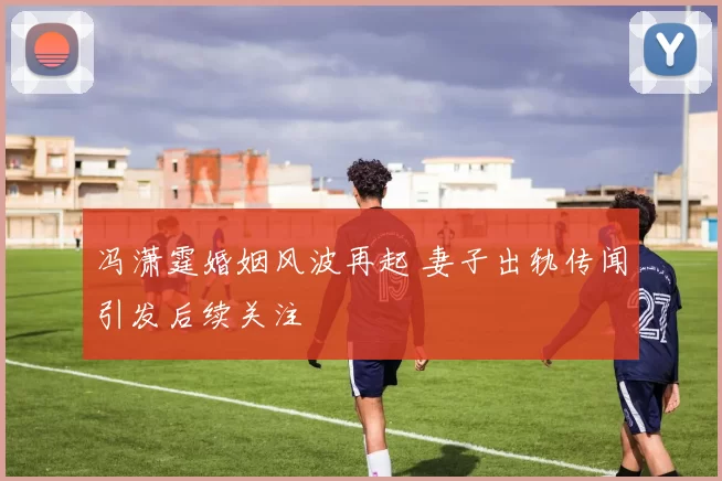 冯潇霆婚姻风波再起 妻子出轨传闻引发后续关注