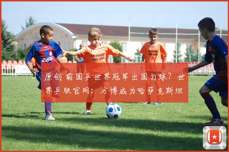 原创 前国乒世界冠军出国打球？世界乒联官网：方博成为哈萨克斯坦运动员