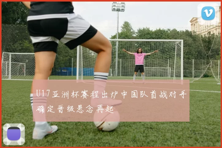 U17亚洲杯赛程出炉中国队首战对手确定晋级悬念再起