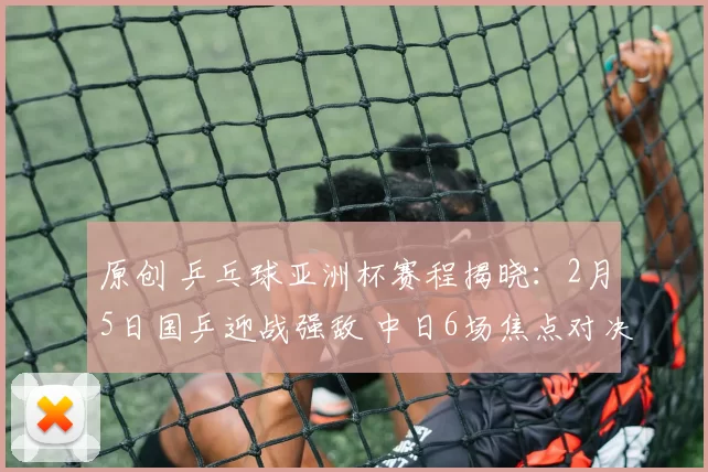 原创 乒乓球亚洲杯赛程揭晓：2月5日国乒迎战强敌 中日6场焦点对决引关注