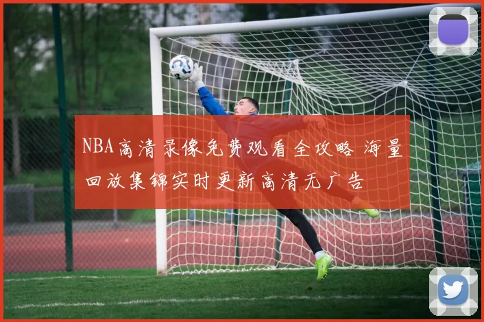 NBA高清录像免费观看全攻略 海量回放集锦实时更新高清无广告