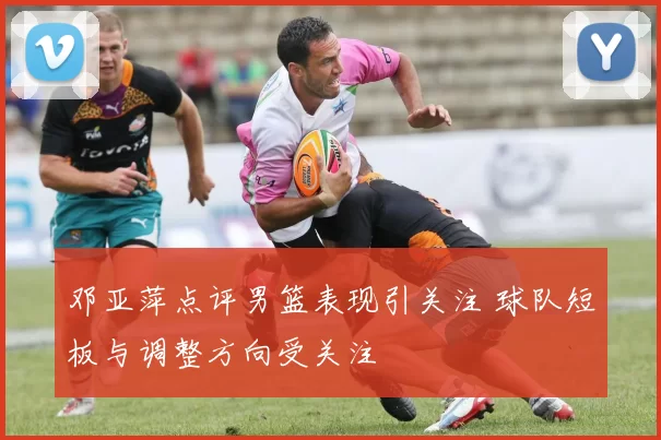 邓亚萍点评男篮表现引关注 球队短板与调整方向受关注